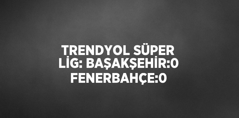 TRENDYOL SÜPER LİG: BAŞAKŞEHİR:0 FENERBAHÇE:0