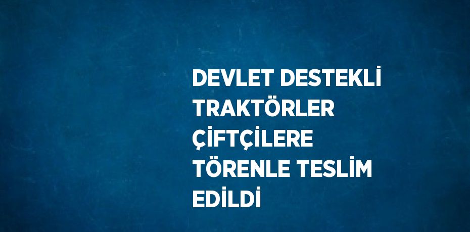 DEVLET DESTEKLİ TRAKTÖRLER ÇİFTÇİLERE TÖRENLE TESLİM EDİLDİ