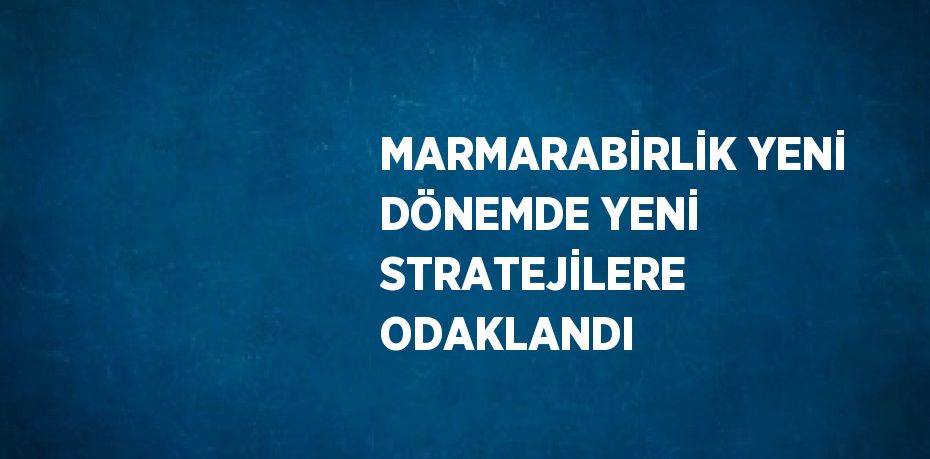 MARMARABİRLİK YENİ DÖNEMDE YENİ STRATEJİLERE ODAKLANDI