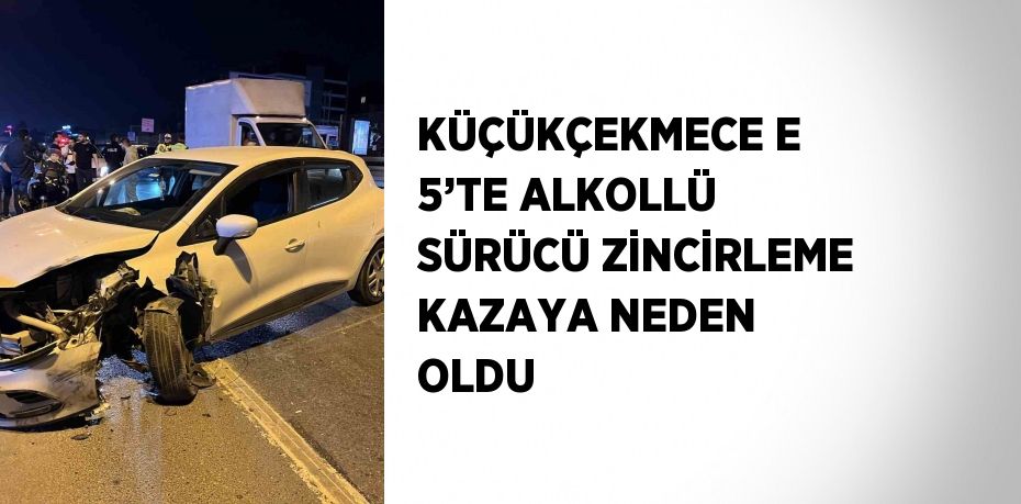 KÜÇÜKÇEKMECE E 5’TE ALKOLLÜ SÜRÜCÜ ZİNCİRLEME KAZAYA NEDEN OLDU
