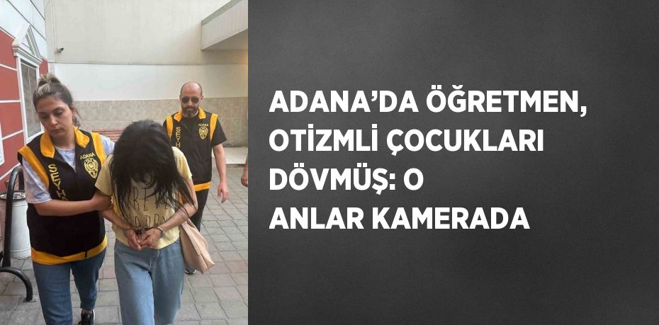 ADANA’DA ÖĞRETMEN, OTİZMLİ ÇOCUKLARI DÖVMÜŞ: O ANLAR KAMERADA