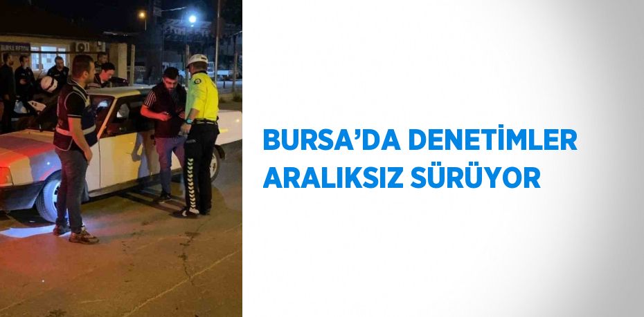 BURSA’DA DENETİMLER ARALIKSIZ SÜRÜYOR