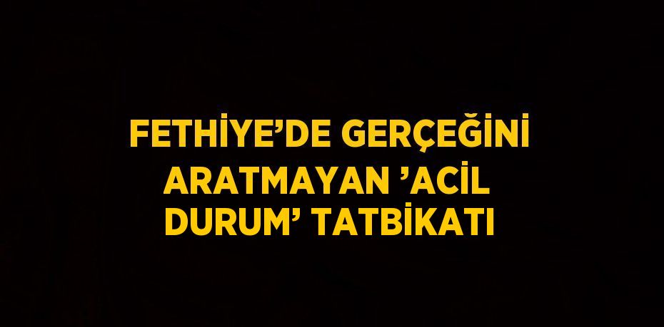 FETHİYE’DE GERÇEĞİNİ ARATMAYAN ’ACİL DURUM’ TATBİKATI