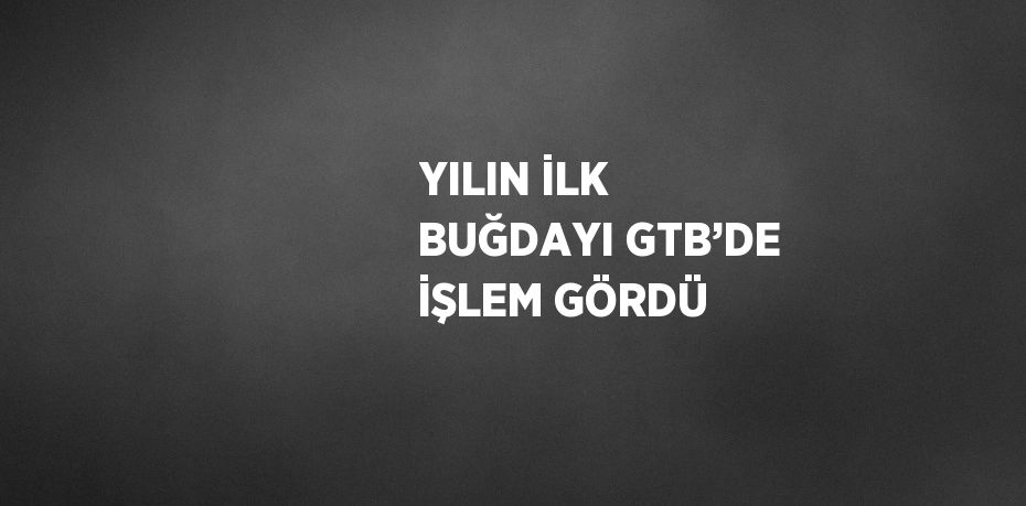 YILIN İLK BUĞDAYI GTB’DE İŞLEM GÖRDÜ