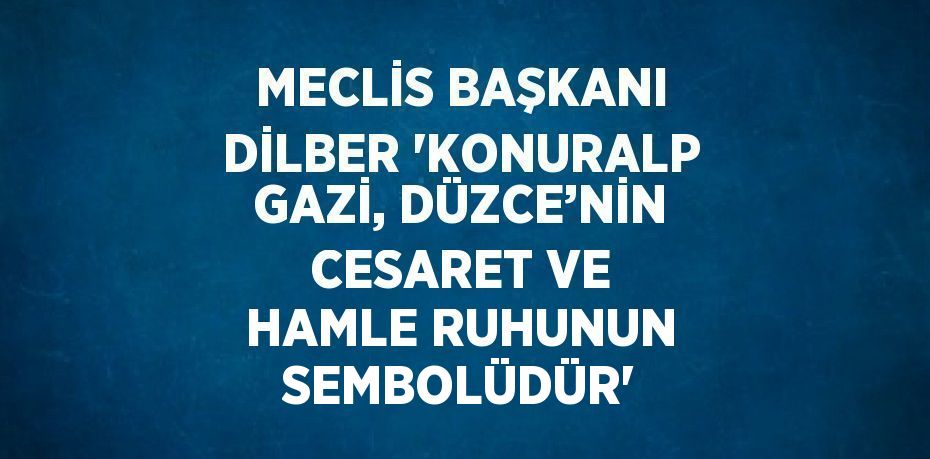 MECLİS BAŞKANI DİLBER 'KONURALP GAZİ, DÜZCE’NİN CESARET VE HAMLE RUHUNUN SEMBOLÜDÜR'