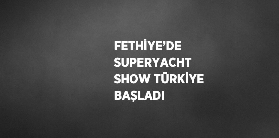 FETHİYE’DE SUPERYACHT SHOW TÜRKİYE BAŞLADI