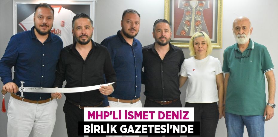 MHP’Lİ İSMET DENİZ  BİRLİK GAZETESİ’NDE