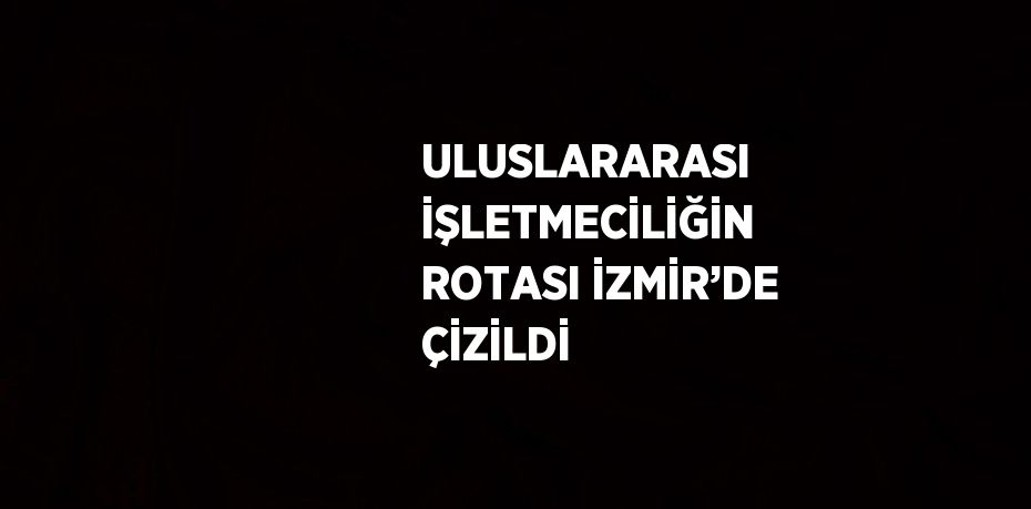 ULUSLARARASI İŞLETMECİLİĞİN ROTASI İZMİR’DE ÇİZİLDİ