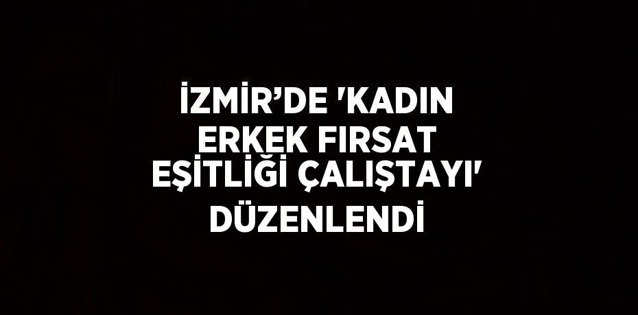 İZMİR’DE 'KADIN ERKEK FIRSAT EŞİTLİĞİ ÇALIŞTAYI' DÜZENLENDİ