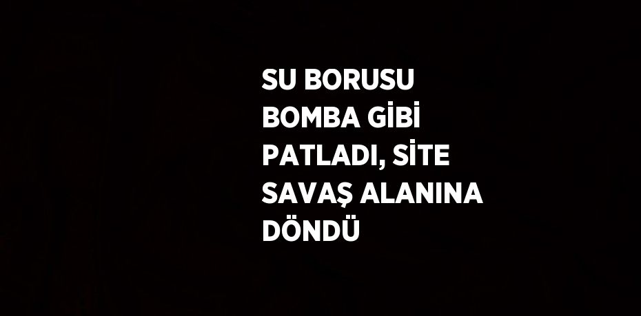 SU BORUSU BOMBA GİBİ PATLADI, SİTE SAVAŞ ALANINA DÖNDÜ