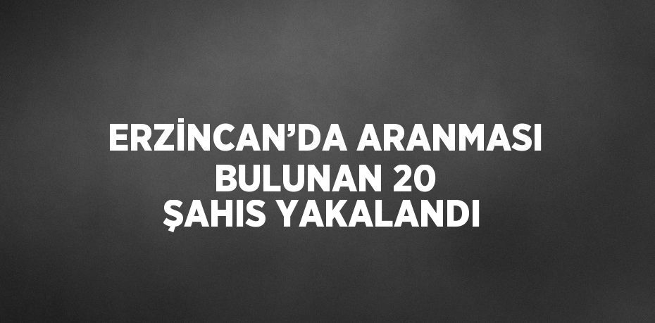 ERZİNCAN’DA ARANMASI BULUNAN 20 ŞAHIS YAKALANDI