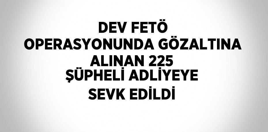 DEV FETÖ OPERASYONUNDA GÖZALTINA ALINAN 225 ŞÜPHELİ ADLİYEYE SEVK EDİLDİ