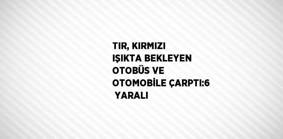 TIR, KIRMIZI IŞIKTA BEKLEYEN OTOBÜS VE OTOMOBİLE ÇARPTI:6  YARALI