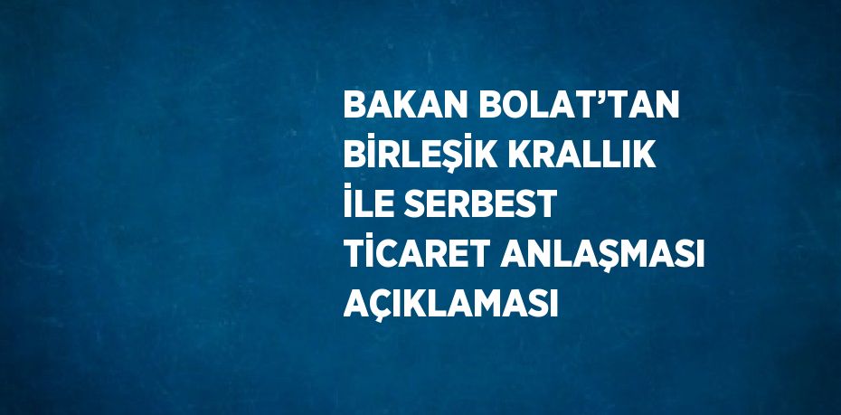 BAKAN BOLAT’TAN BİRLEŞİK KRALLIK İLE SERBEST TİCARET ANLAŞMASI AÇIKLAMASI