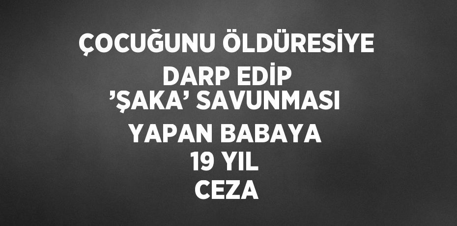 ÇOCUĞUNU ÖLDÜRESİYE DARP EDİP ’ŞAKA’ SAVUNMASI YAPAN BABAYA 19 YIL CEZA