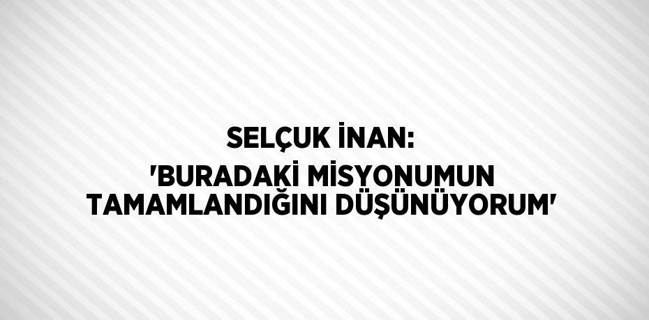 SELÇUK İNAN: 'BURADAKİ MİSYONUMUN TAMAMLANDIĞINI DÜŞÜNÜYORUM'