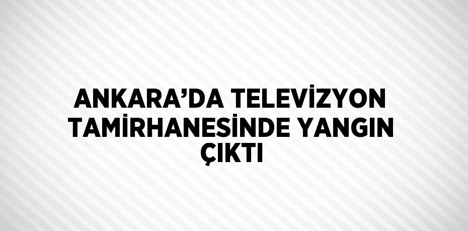 ANKARA’DA TELEVİZYON TAMİRHANESİNDE YANGIN ÇIKTI