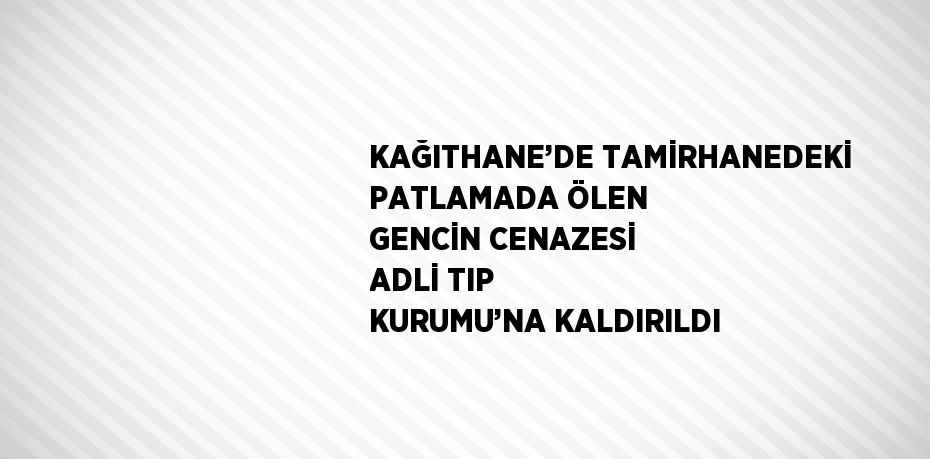 KAĞITHANE’DE TAMİRHANEDEKİ PATLAMADA ÖLEN GENCİN CENAZESİ ADLİ TIP KURUMU’NA KALDIRILDI