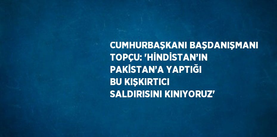 CUMHURBAŞKANI BAŞDANIŞMANI TOPÇU: 'HİNDİSTAN’IN PAKİSTAN’A YAPTIĞI BU KIŞKIRTICI SALDIRISINI KINIYORUZ'