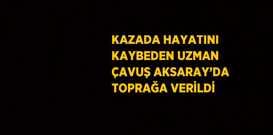 KAZADA HAYATINI KAYBEDEN UZMAN ÇAVUŞ AKSARAY’DA TOPRAĞA VERİLDİ