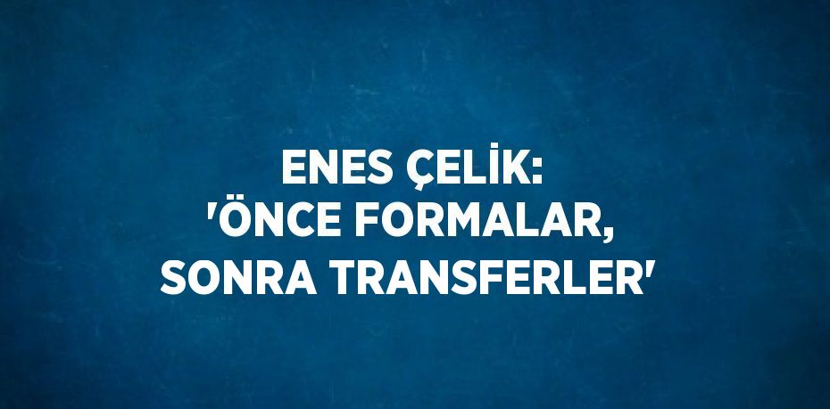 ENES ÇELİK: 'ÖNCE FORMALAR, SONRA TRANSFERLER'