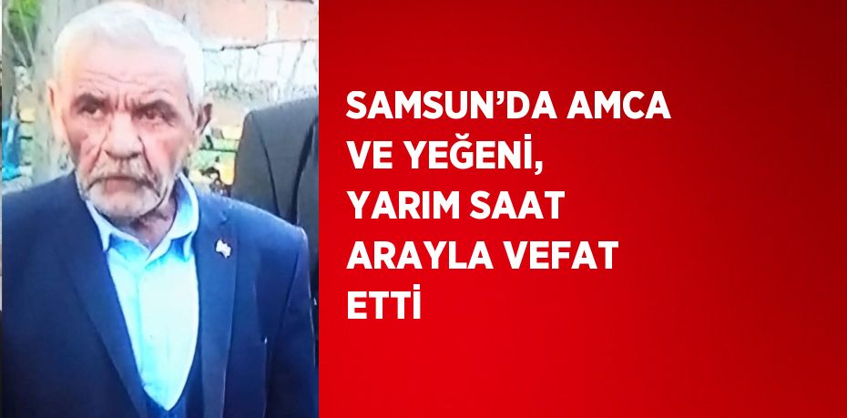 SAMSUN’DA AMCA VE YEĞENİ, YARIM SAAT ARAYLA VEFAT ETTİ