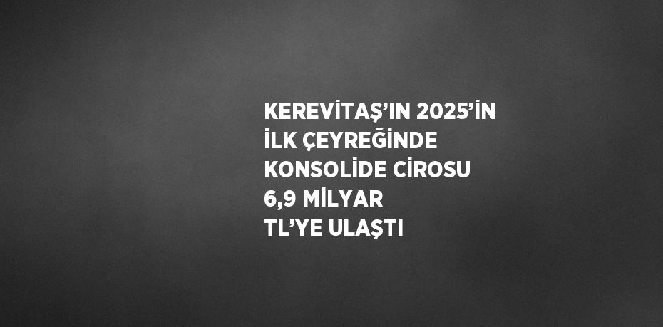 KEREVİTAŞ’IN 2025’İN İLK ÇEYREĞİNDE KONSOLİDE CİROSU 6,9 MİLYAR TL’YE ULAŞTI