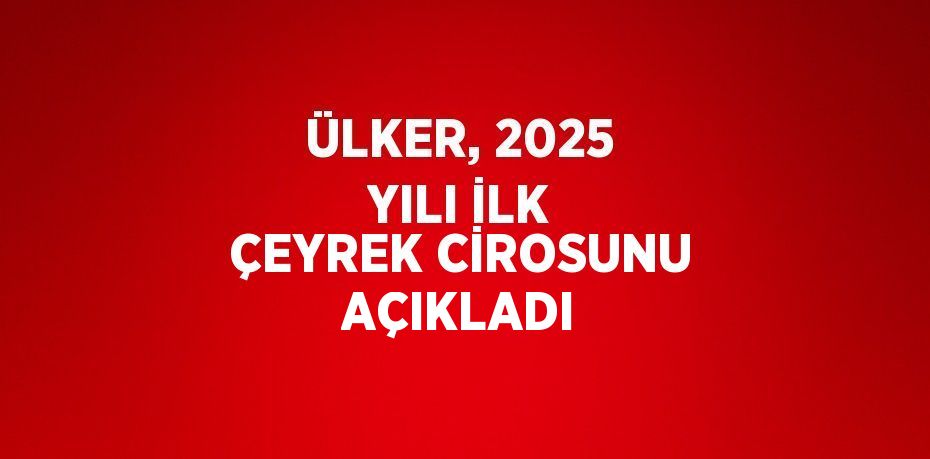 ÜLKER, 2025 YILI İLK ÇEYREK CİROSUNU AÇIKLADI