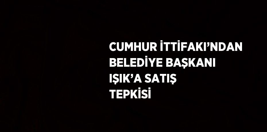 CUMHUR İTTİFAKI’NDAN BELEDİYE BAŞKANI IŞIK’A SATIŞ TEPKİSİ