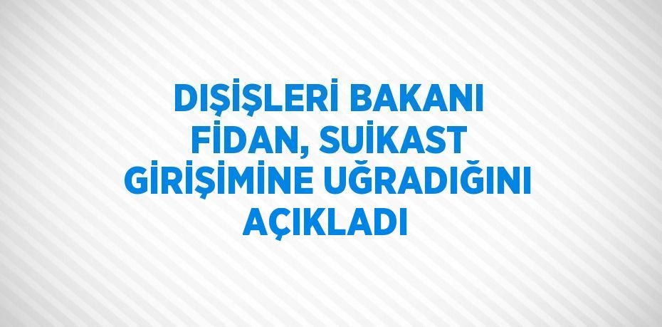 DIŞİŞLERİ BAKANI FİDAN, SUİKAST GİRİŞİMİNE UĞRADIĞINI AÇIKLADI
