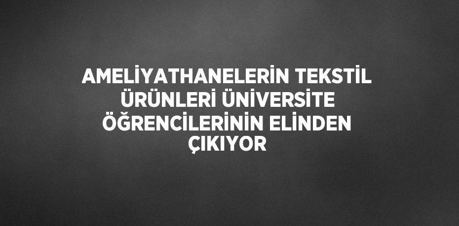 AMELİYATHANELERİN TEKSTİL ÜRÜNLERİ ÜNİVERSİTE ÖĞRENCİLERİNİN ELİNDEN ÇIKIYOR