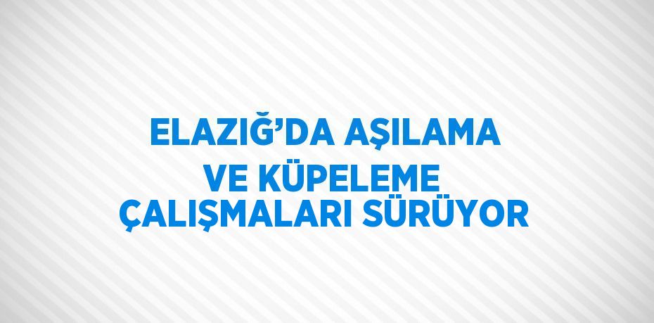 ELAZIĞ’DA AŞILAMA VE KÜPELEME ÇALIŞMALARI SÜRÜYOR