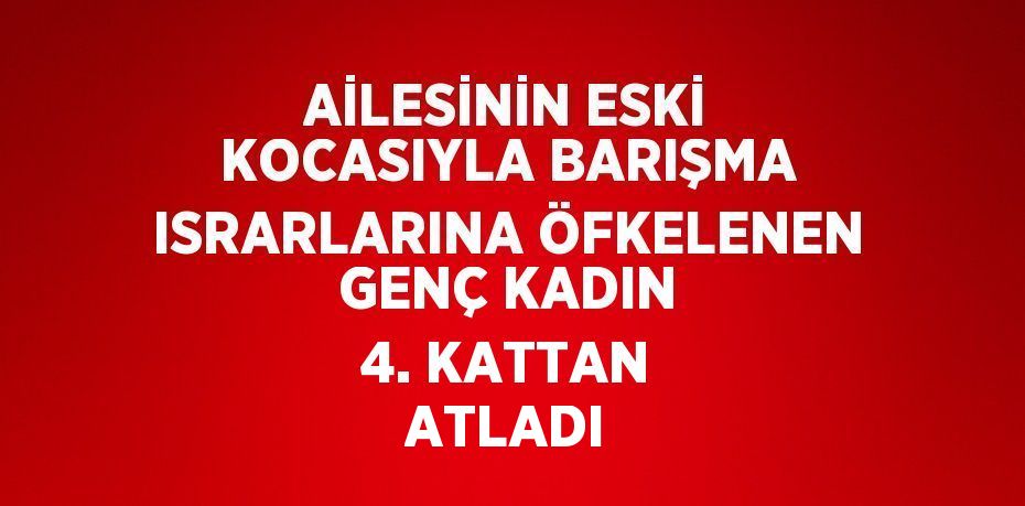 AİLESİNİN ESKİ KOCASIYLA BARIŞMA ISRARLARINA ÖFKELENEN GENÇ KADIN 4. KATTAN ATLADI