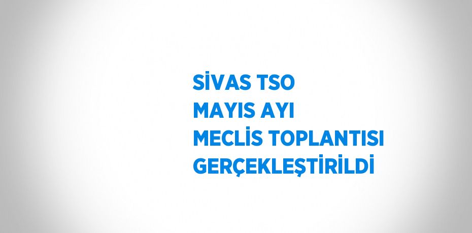 SİVAS TSO MAYIS AYI MECLİS TOPLANTISI GERÇEKLEŞTİRİLDİ