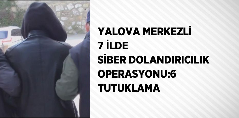 YALOVA MERKEZLİ 7 İLDE SİBER DOLANDIRICILIK OPERASYONU:6 TUTUKLAMA