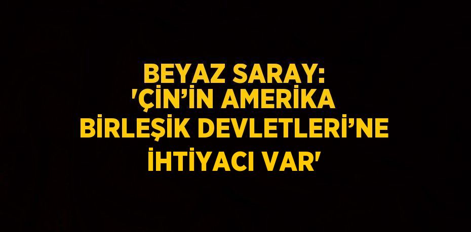 BEYAZ SARAY: 'ÇİN’İN AMERİKA BİRLEŞİK DEVLETLERİ’NE İHTİYACI VAR'