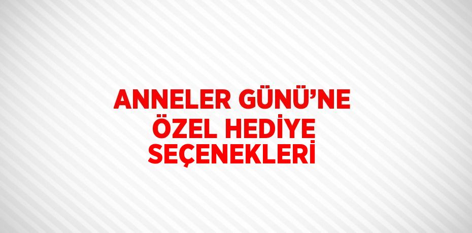 ANNELER GÜNÜ’NE ÖZEL HEDİYE SEÇENEKLERİ