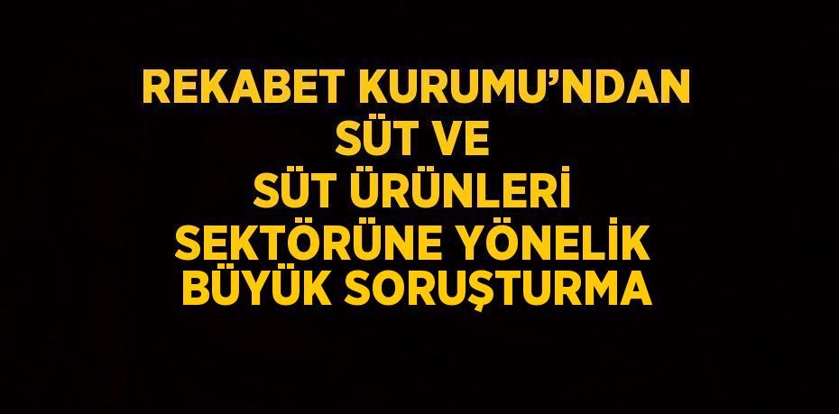 REKABET KURUMU’NDAN SÜT VE SÜT ÜRÜNLERİ SEKTÖRÜNE YÖNELİK BÜYÜK SORUŞTURMA