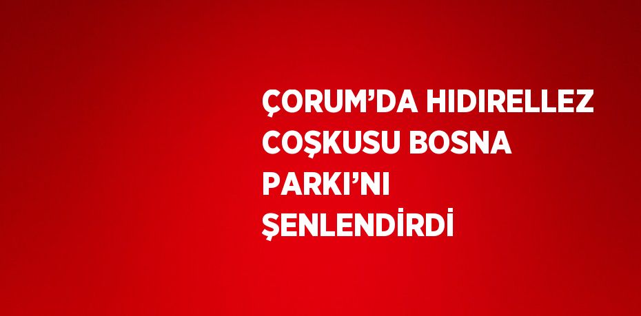 ÇORUM’DA HIDIRELLEZ COŞKUSU BOSNA PARKI’NI ŞENLENDİRDİ