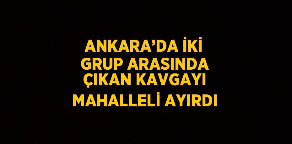 ANKARA’DA İKİ GRUP ARASINDA ÇIKAN KAVGAYI MAHALLELİ AYIRDI