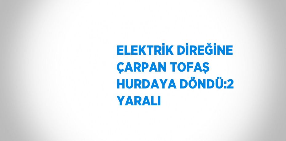 ELEKTRİK DİREĞİNE ÇARPAN TOFAŞ HURDAYA DÖNDÜ:2 YARALI