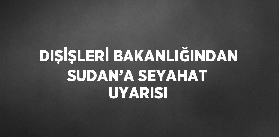 DIŞİŞLERİ BAKANLIĞINDAN SUDAN’A SEYAHAT UYARISI