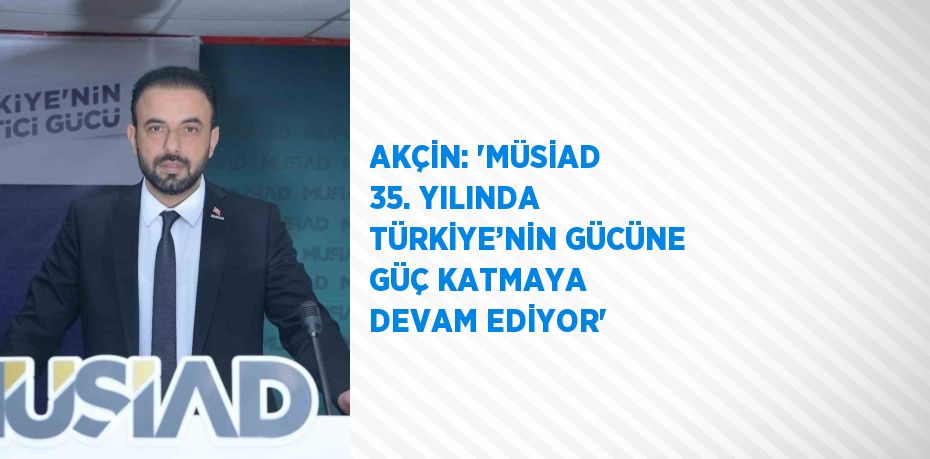 AKÇİN: 'MÜSİAD 35. YILINDA TÜRKİYE’NİN GÜCÜNE GÜÇ KATMAYA DEVAM EDİYOR'