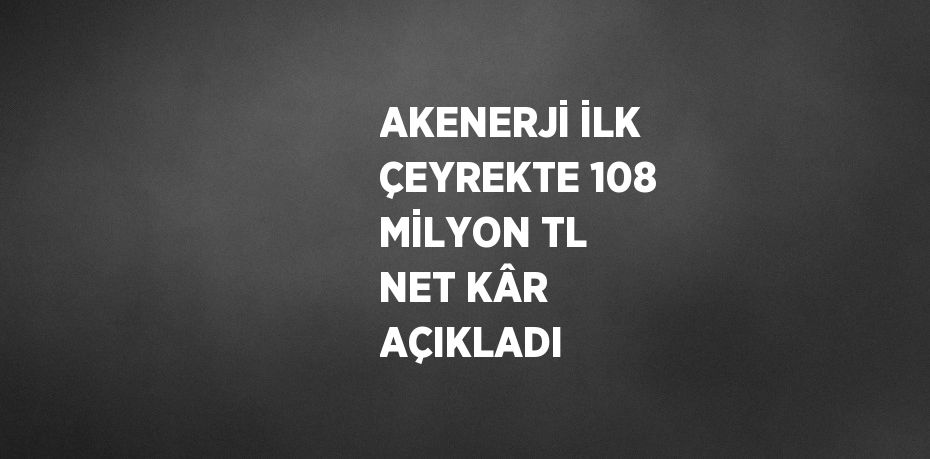 AKENERJİ İLK ÇEYREKTE 108 MİLYON TL NET KÂR AÇIKLADI