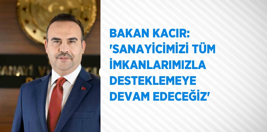 BAKAN KACIR: 'SANAYİCİMİZİ TÜM İMKANLARIMIZLA DESTEKLEMEYE DEVAM EDECEĞİZ'