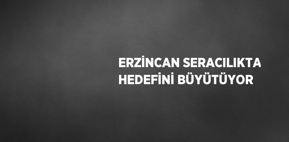 ERZİNCAN SERACILIKTA HEDEFİNİ BÜYÜTÜYOR