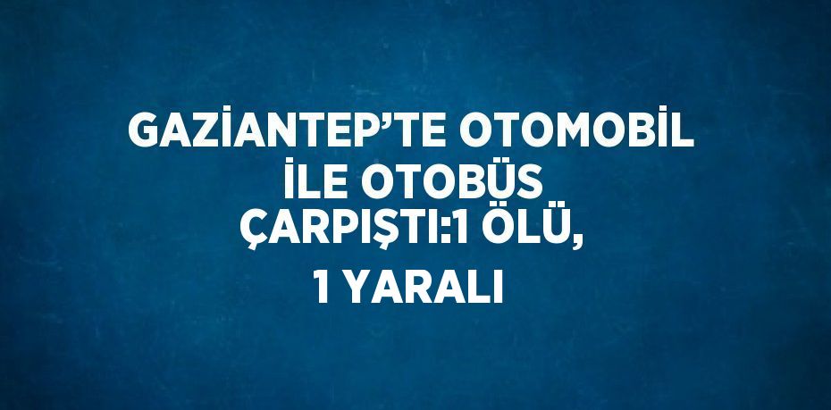 GAZİANTEP’TE OTOMOBİL İLE OTOBÜS ÇARPIŞTI:1 ÖLÜ, 1 YARALI