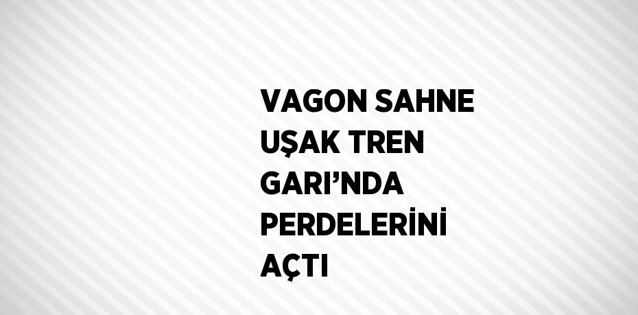 VAGON SAHNE UŞAK TREN GARI’NDA PERDELERİNİ AÇTI