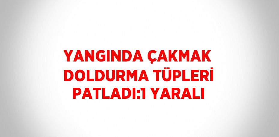 YANGINDA ÇAKMAK DOLDURMA TÜPLERİ PATLADI:1 YARALI
