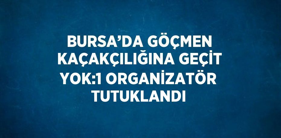 BURSA’DA GÖÇMEN KAÇAKÇILIĞINA GEÇİT YOK:1 ORGANİZATÖR TUTUKLANDI